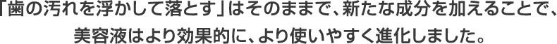 「歯の汚れを浮かして落とす」はそのままで、新たな成分を加えることで、 美容液はより効果的に、より使いやすく進化しました。 