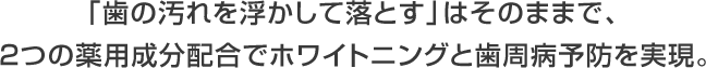 「歯の汚れを浮かして落とす」はそのままで、 ２つの薬用成分配合でホワイトニングと歯周病予防を実現。