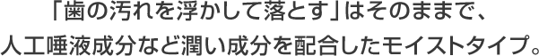 「歯の汚れを浮かして落とす」はそのままで、 人工唾液成分など潤い成分を配合したモイストタイプ。