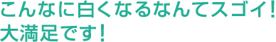 こんなに白くなるなんてスゴイ！大満足です！